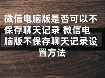 微信电脑版是否可以不保存聊天记录 微信电脑版不保存聊天记录设置方法