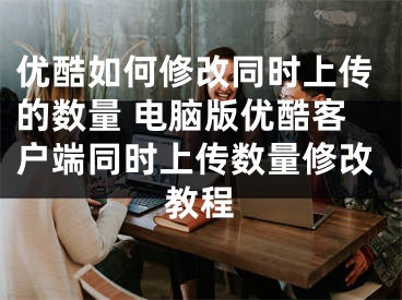 优酷如何修改同时上传的数量 电脑版优酷客户端同时上传数量修改教程