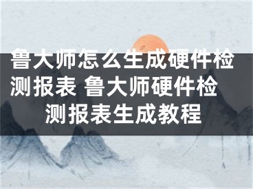 鲁大师怎么生成硬件检测报表 鲁大师硬件检测报表生成教程