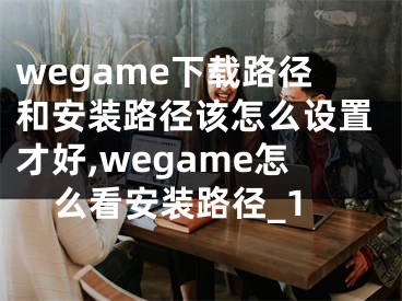 wegame下载路径和安装路径该怎么设置才好,wegame怎么看安装路径_1