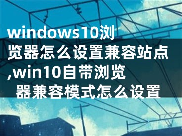 windows10浏览器怎么设置兼容站点,win10自带浏览器兼容模式怎么设置