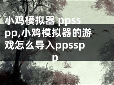 小鸡模拟器 ppsspp,小鸡模拟器的游戏怎么导入ppsspp