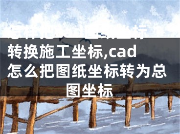 怎样把cad图纸坐标转换施工坐标,cad怎么把图纸坐标转为总图坐标