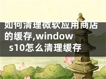 如何清理微软应用商店的缓存,windows10怎么清理缓存