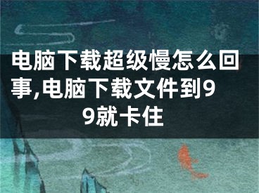 电脑下载超级慢怎么回事,电脑下载文件到99就卡住