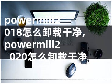 powermill2018怎么卸载干净,powermill2020怎么卸载干净