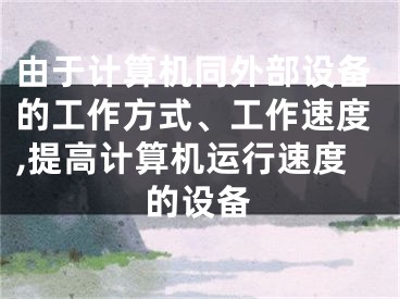 由于计算机同外部设备的工作方式、工作速度,提高计算机运行速度的设备