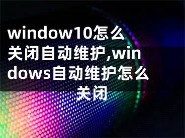 window10怎么关闭自动维护,windows自动维护怎么关闭