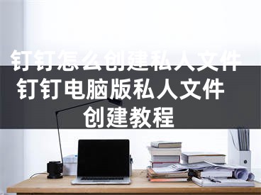 钉钉怎么创建私人文件 钉钉电脑版私人文件创建教程