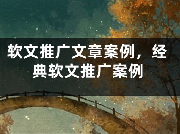 软文推广文章案例，经典软文推广案例