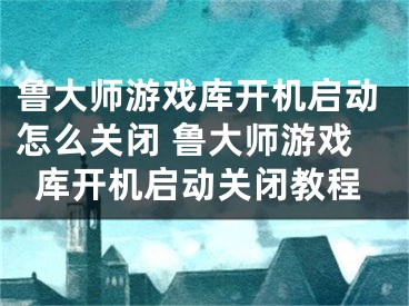 鲁大师游戏库开机启动怎么关闭 鲁大师游戏库开机启动关闭教程