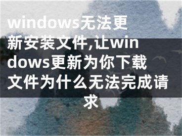 windows无法更新安装文件,让windows更新为你下载文件为什么无法完成请求
