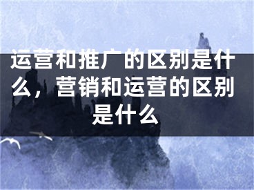 运营和推广的区别是什么，营销和运营的区别是什么