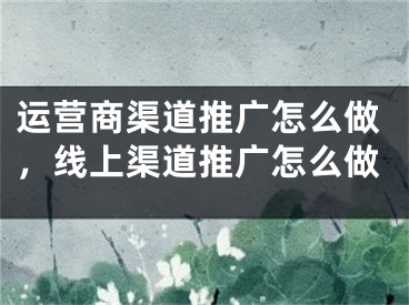 运营商渠道推广怎么做，线上渠道推广怎么做