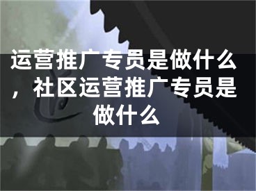 运营推广专员是做什么，社区运营推广专员是做什么