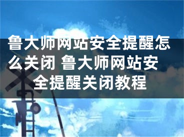 鲁大师网站安全提醒怎么关闭 鲁大师网站安全提醒关闭教程