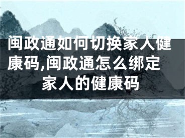 闽政通如何切换家人健康码,闽政通怎么绑定家人的健康码