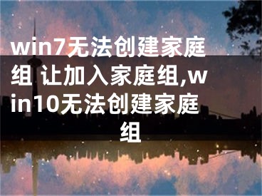 win7无法创建家庭组 让加入家庭组,win10无法创建家庭组