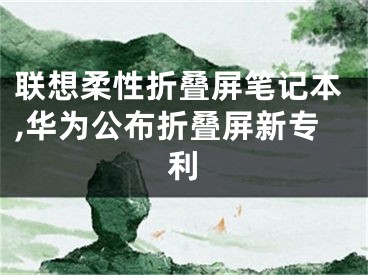 联想柔性折叠屏笔记本,华为公布折叠屏新专利