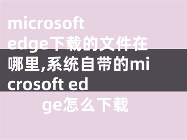 microsoft edge下载的文件在哪里,系统自带的microsoft edge怎么下载