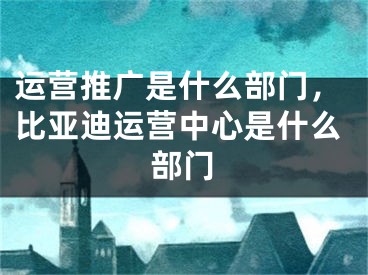 运营推广是什么部门，比亚迪运营中心是什么部门 