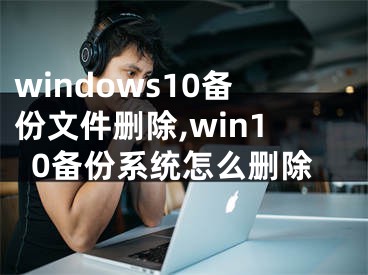windows10备份文件删除,win10备份系统怎么删除