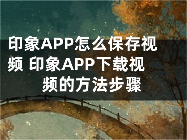 印象APP怎么保存视频 印象APP下载视频的方法步骤