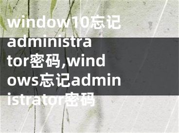 window10忘记administrator密码,windows忘记administrator密码