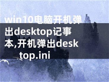 win10电脑开机弹出desktop记事本,开机弹出desktop.ini