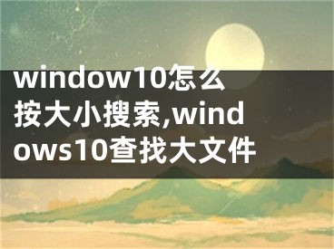 window10怎么按大小搜索,windows10查找大文件 