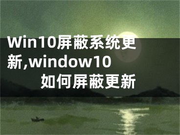 Win10屏蔽系统更新,window10如何屏蔽更新