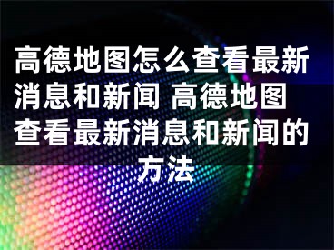 高德地图怎么查看最新消息和新闻 高德地图查看最新消息和新闻的方法