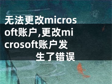 无法更改microsoft账户,更改microsoft账户发生了错误