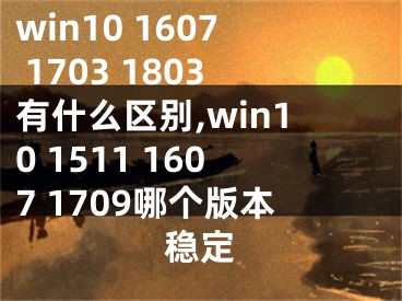 win10 1607 1703 1803有什么区别,win10 1511 1607 1709哪个版本稳定