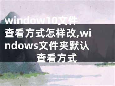 window10文件查看方式怎样改,windows文件夹默认查看方式