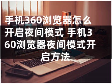 手机360浏览器怎么开启夜间模式 手机360浏览器夜间模式开启方法