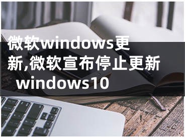 微软windows更新,微软宣布停止更新windows10