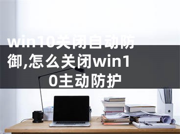 win10关闭自动防御,怎么关闭win10主动防护