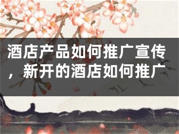 酒店产品如何推广宣传，新开的酒店如何推广