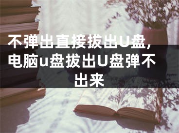 不弹出直接拔出U盘,电脑u盘拔出U盘弹不出来