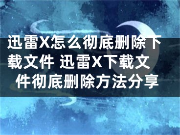 迅雷X怎么彻底删除下载文件 迅雷X下载文件彻底删除方法分享