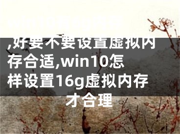 win10有6g内存,好要不要设置虚拟内存合适,win10怎样设置16g虚拟内存才合理