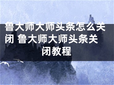 鲁大师大师头条怎么关闭 鲁大师大师头条关闭教程