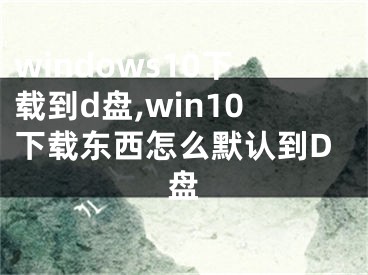 windows10下载到d盘,win10下载东西怎么默认到D盘