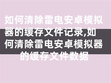 如何清除雷电安卓模拟器的缓存文件记录,如何清除雷电安卓模拟器的缓存文件数据