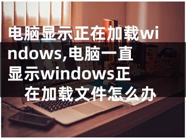 电脑显示正在加载windows,电脑一直显示windows正在加载文件怎么办
