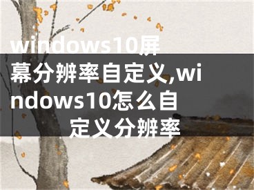 windows10屏幕分辨率自定义,windows10怎么自定义分辨率
