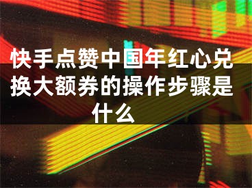快手点赞中国年红心兑换大额券的操作步骤是什么 