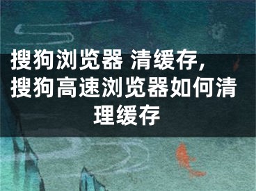 搜狗浏览器 清缓存,搜狗高速浏览器如何清理缓存