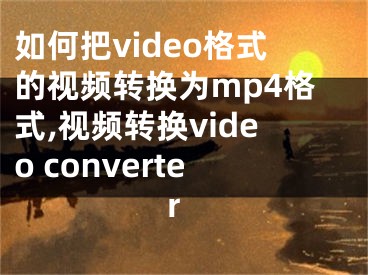如何把video格式的视频转换为mp4格式,视频转换video converter 